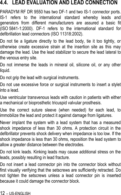 12 – US-ENGLISH 4.4. LEAD EVALUATION AND LEAD CONNECTION PARADYM RF DR 9550 has two DF-1 and two IS-1 connector ports. IS-1  refers  to  the  international  standard  whereby  leads  and generators  from  different  manufacturers  are  assured  a  basic  fit (ISO 5841-1:2000).  DF-1  refers  to  the  international  standard  for defibrillation lead connectors (ISO 11318:2002). Do  not  tie  a  ligature  directly  to  the  lead  body,  tie  it  too  tightly,  or otherwise  create  excessive  strain  at  the  insertion  site  as  this  may damage the lead. Use the lead stabilizer to secure the lead lateral to the venous entry site. Do  not  immerse  the  leads  in  mineral  oil,  silicone  oil,  or  any  other liquid. Do not grip the lead with surgical instruments. Do not use excessive force or surgical instruments to insert a stylet into a lead. Use ventricular transvenous leads with caution in patients with either a mechanical or bioprosthetic tricuspid valvular prosthesis. Use  the  correct  suture  sleeve  (when  needed)  for  each  lead,  to immobilize the lead and protect it against damage from ligatures. Never implant the system with a  lead  system that has  a measured shock  impedance  of  less  than  30  ohms.  A  protection  circuit  in  the defibrillator prevents shock delivery when impedance is too low. If the shock impedance is less than 30 ohms, reposition the lead system to allow a greater distance between the electrodes. Do not kink leads. Kinking leads may cause additional stress on the leads, possibly resulting in lead fracture. Do not  insert  a lead connector  pin into the connector block without first visually verifying that the setscrews are sufficiently retracted. Do not  tighten  the  setscrews  unless  a  lead  connector  pin  is  inserted because it could damage the connector block. 