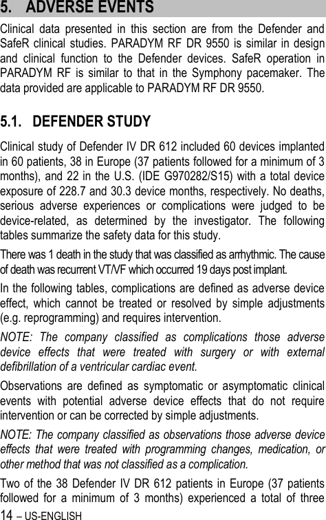 14 – US-ENGLISH 5. ADVERSE EVENTS Clinical  data  presented  in  this  section  are  from  the  Defender  and SafeR clinical  studies.  PARADYM RF  DR  9550  is  similar in  design and  clinical  function  to  the  Defender  devices.  SafeR  operation  in PARADYM  RF  is  similar  to  that  in  the  Symphony  pacemaker.  The data provided are applicable to PARADYM RF DR 9550. 5.1. DEFENDER STUDY Clinical study of Defender IV DR 612 included 60 devices implanted in 60 patients, 38 in Europe (37 patients followed for a minimum of 3 months), and 22 in the U.S. (IDE G970282/S15) with a total device exposure of 228.7 and 30.3 device months, respectively. No deaths, serious  adverse  experiences  or  complications  were  judged  to  be device-related,  as  determined  by  the  investigator.  The  following tables summarize the safety data for this study. There was 1 death in the study that was classified as arrhythmic. The cause of death was recurrent VT/VF which occurred 19 days post implant. In the following tables, complications are defined as adverse device effect,  which  cannot  be  treated  or  resolved  by  simple  adjustments (e.g. reprogramming) and requires intervention. NOTE:  The  company  classified  as  complications  those  adverse device  effects  that  were  treated  with  surgery  or  with  external defibrillation of a ventricular cardiac event. Observations  are  defined  as  symptomatic  or  asymptomatic  clinical events  with  potential  adverse  device  effects  that  do  not  require intervention or can be corrected by simple adjustments. NOTE: The company classified as observations those adverse device effects  that  were  treated  with  programming  changes,  medication,  or other method that was not classified as a complication. Two of  the 38  Defender  IV  DR 612 patients in  Europe (37 patients followed  for  a  minimum  of  3  months)  experienced  a  total  of  three 