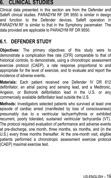 US-ENGLISH – 19 6. CLINICAL STUDIES Clinical  data  presented  in  this  section  are  from  the  Defender  and SafeR clinical  studies.  PARADYM RF  DR  9550  is  similar in  design and  function  to  the  Defender  devices.  SafeR  operation  in PARADYM RF  is  similar  to  that  in  the  Symphony  pacemaker.  The data provided are applicable to PARADYM RF DR 9550. 6.1. DEFENDER STUDY Objectives:  The  primary  objectives  of  this  study  were  to demonstrate  a  complication  free  rate  (CFR)  comparable  to  that  of historical controls, to demonstrate, using a chronotropic assessment exercise  protocol  (CAEP),  a  rate  response  proportional  to  and appropriate for the level of exercise, and to evaluate and report the incidence of adverse events. Materials:  Each  patient  received  one  Defender  IV  DR  612 defibrillator,  an  atrial  pacing  and  sensing  lead,  and  a  Medtronic, Angeion,  or  Biotronik  defibrillation  lead  in  the  U.S.  or  any commercially available defibrillator lead outside the U.S. Methods: Investigators selected patients who survived at  least one episode  of  cardiac  arrest  (manifested  by  loss  of  consciousness) presumably  due  to  a  ventricular  tachyarrhythmia  or  exhibited recurrent,  poorly  tolerated,  sustained  ventricular  tachycardia  (VT). The protocol required evaluation of performance and adverse events at pre-discharge, one  month,  three months,  six  months, and (in the U.S.) every  three months  thereafter.  At  the one-month  visit,  eligible patients  performed  a  chronotropic  assessment  exercise  protocol (CAEP) maximal exercise test. 