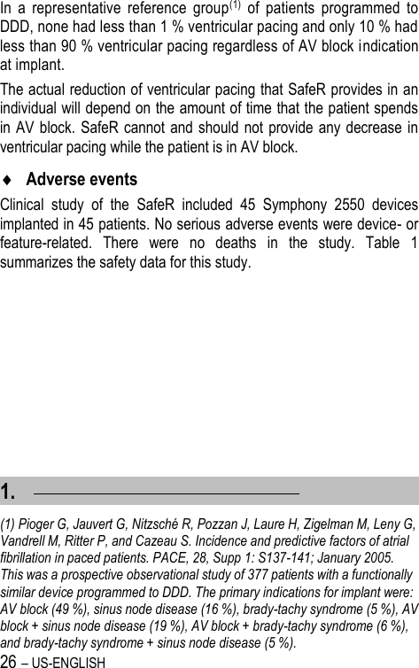 26 – US-ENGLISH In  a  representative  reference  group(1)  of  patients  programmed  to DDD, none had less than 1 % ventricular pacing and only 10 % had less than 90 % ventricular pacing regardless of AV block indication at implant. The actual reduction of ventricular pacing that SafeR provides in an individual will depend on the amount of time that the patient spends in AV  block.  SafeR cannot and should not  provide any  decrease in ventricular pacing while the patient is in AV block.  Adverse events Clinical  study  of  the  SafeR  included  45  Symphony  2550  devices implanted in 45 patients. No serious adverse events were device- or feature-related.  There  were  no  deaths  in  the  study.  Table  1 summarizes the safety data for this study. 1.                                                       (1) Pioger G, Jauvert G, Nitzsché R, Pozzan J, Laure H, Zigelman M, Leny G, Vandrell M, Ritter P, and Cazeau S. Incidence and predictive factors of atrial fibrillation in paced patients. PACE, 28, Supp 1: S137-141; January 2005. This was a prospective observational study of 377 patients with a functionally similar device programmed to DDD. The primary indications for implant were: AV block (49 %), sinus node disease (16 %), brady-tachy syndrome (5 %), AV block + sinus node disease (19 %), AV block + brady-tachy syndrome (6 %), and brady-tachy syndrome + sinus node disease (5 %). 