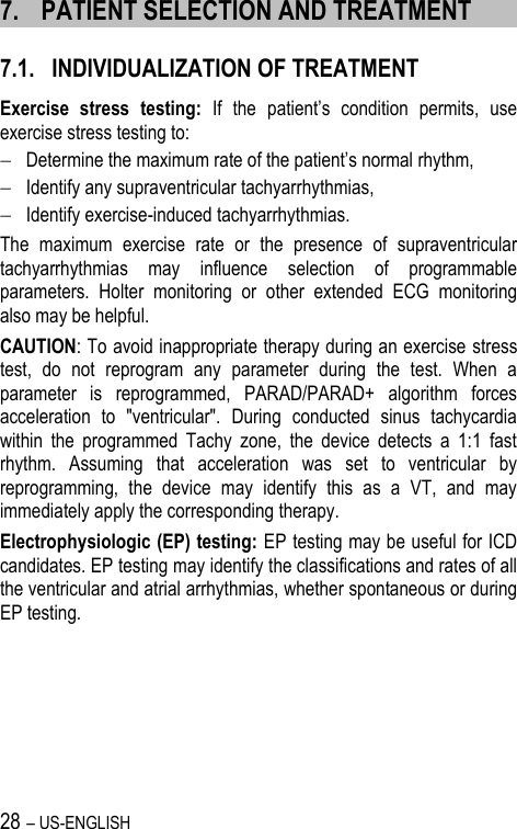 28 – US-ENGLISH 7. PATIENT SELECTION AND TREATMENT 7.1. INDIVIDUALIZATION OF TREATMENT Exercise  stress  testing: If  the  patient’s  condition  permits,  use exercise stress testing to:  Determine the maximum rate of the patient’s normal rhythm,  Identify any supraventricular tachyarrhythmias,  Identify exercise-induced tachyarrhythmias. The  maximum  exercise  rate  or  the  presence  of  supraventricular tachyarrhythmias  may  influence  selection  of  programmable parameters.  Holter  monitoring  or  other  extended  ECG  monitoring also may be helpful. CAUTION: To avoid inappropriate therapy during an exercise stress test,  do  not  reprogram  any  parameter  during  the  test.  When  a parameter  is  reprogrammed,  PARAD/PARAD+  algorithm  forces acceleration  to  &quot;ventricular&quot;.  During  conducted  sinus  tachycardia within  the  programmed  Tachy  zone,  the  device  detects  a  1:1  fast rhythm.  Assuming  that  acceleration  was  set  to  ventricular  by reprogramming,  the  device  may  identify  this  as  a  VT,  and  may immediately apply the corresponding therapy.  Electrophysiologic (EP) testing: EP testing may be useful for ICD candidates. EP testing may identify the classifications and rates of all the ventricular and atrial arrhythmias, whether spontaneous or during EP testing. 