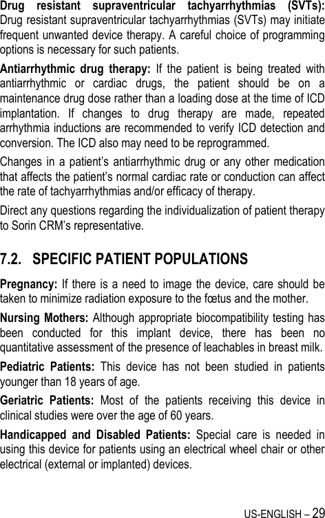 US-ENGLISH – 29 Drug  resistant  supraventricular  tachyarrhythmias  (SVTs):  Drug resistant supraventricular tachyarrhythmias (SVTs) may initiate frequent unwanted device therapy. A careful choice of programming options is necessary for such patients. Antiarrhythmic  drug  therapy:  If  the  patient  is  being  treated  with antiarrhythmic  or  cardiac  drugs,  the  patient  should  be  on  a maintenance drug dose rather than a loading dose at the time of ICD implantation.  If  changes  to  drug  therapy  are  made,  repeated arrhythmia inductions are recommended to verify ICD detection and conversion. The ICD also may need to be reprogrammed. Changes in  a patient’s antiarrhythmic  drug or  any  other  medication that affects the patient’s normal cardiac rate or conduction can affect the rate of tachyarrhythmias and/or efficacy of therapy. Direct any questions regarding the individualization of patient therapy to Sorin CRM’s representative. 7.2. SPECIFIC PATIENT POPULATIONS Pregnancy: If  there is  a  need to  image the  device, care should be taken to minimize radiation exposure to the fœtus and the mother. Nursing Mothers: Although appropriate biocompatibility testing has been  conducted  for  this  implant  device,  there  has  been  no quantitative assessment of the presence of leachables in breast milk. Pediatric  Patients:  This  device  has  not  been  studied  in  patients younger than 18 years of age. Geriatric  Patients:  Most  of  the  patients  receiving  this  device  in clinical studies were over the age of 60 years. Handicapped  and  Disabled  Patients:  Special  care  is  needed  in using this device for patients using an electrical wheel chair or other electrical (external or implanted) devices. 