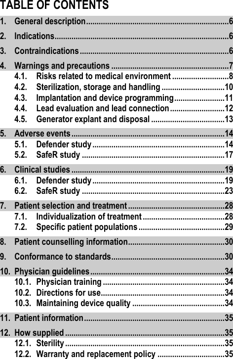 TABLE OF CONTENTS 1. General description .................................................................... 6 2. Indications ................................................................................... 6 3. Contraindications ....................................................................... 6 4. Warnings and precautions ........................................................ 7 4.1. Risks related to medical environment ........................... 8 4.2. Sterilization, storage and handling .............................. 10 4.3. Implantation and device programming ........................ 11 4.4. Lead evaluation and lead connection .......................... 12 4.5. Generator explant and disposal ................................... 13 5. Adverse events ......................................................................... 14 5.1. Defender study ............................................................... 14 5.2. SafeR study .................................................................... 17 6. Clinical studies ......................................................................... 19 6.1. Defender study ............................................................... 19 6.2. SafeR study .................................................................... 23 7. Patient selection and treatment .............................................. 28 7.1. Individualization of treatment ....................................... 28 7.2. Specific patient populations ......................................... 29 8. Patient counselling information .............................................. 30 9. Conformance to standards ...................................................... 30 10. Physician guidelines ................................................................ 34 10.1. Physician training .......................................................... 34 10.2. Directions for use........................................................... 34 10.3. Maintaining device quality ............................................ 34 11. Patient information ................................................................... 35 12. How supplied ............................................................................ 35 12.1. Sterility ............................................................................ 35 12.2. Warranty and replacement policy ................................ 35 