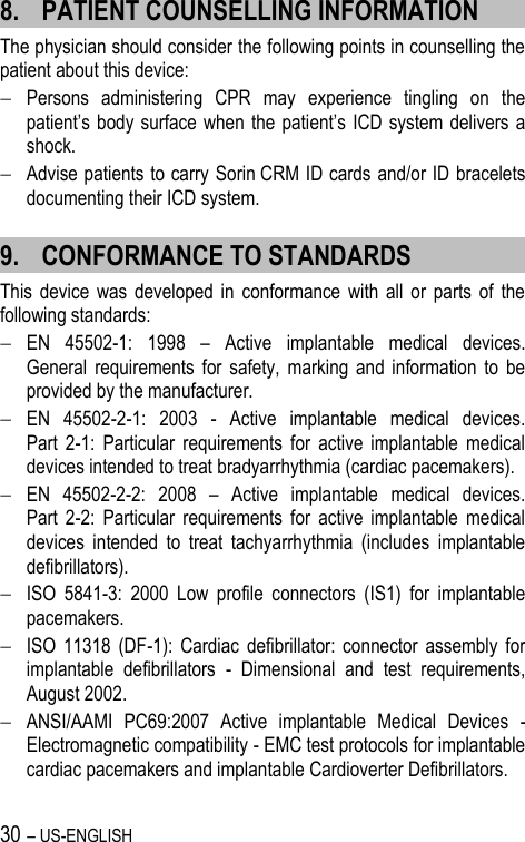 30 – US-ENGLISH 8. PATIENT COUNSELLING INFORMATION The physician should consider the following points in counselling the patient about this device:  Persons  administering  CPR  may  experience  tingling  on  the patient’s body  surface when  the patient’s ICD  system delivers a shock.  Advise patients to carry Sorin CRM ID cards and/or ID bracelets documenting their ICD system. 9. CONFORMANCE TO STANDARDS This  device  was  developed  in  conformance  with  all  or  parts  of  the following standards:  EN  45502-1:  1998  –  Active  implantable  medical  devices.  General  requirements  for  safety,  marking  and  information  to  be provided by the manufacturer.  EN  45502-2-1:  2003  -  Active  implantable  medical  devices.  Part  2-1:  Particular  requirements  for  active  implantable  medical devices intended to treat bradyarrhythmia (cardiac pacemakers).   EN  45502-2-2:  2008  –  Active  implantable  medical  devices.  Part  2-2:  Particular  requirements  for  active  implantable  medical devices  intended  to  treat  tachyarrhythmia  (includes  implantable defibrillators).  ISO  5841-3:  2000  Low  profile  connectors  (IS1)  for  implantable pacemakers.  ISO  11318  (DF-1):  Cardiac  defibrillator:  connector  assembly  for implantable  defibrillators  -  Dimensional  and  test  requirements, August 2002.  ANSI/AAMI  PC69:2007  Active  implantable  Medical  Devices  - Electromagnetic compatibility - EMC test protocols for implantable cardiac pacemakers and implantable Cardioverter Defibrillators. 