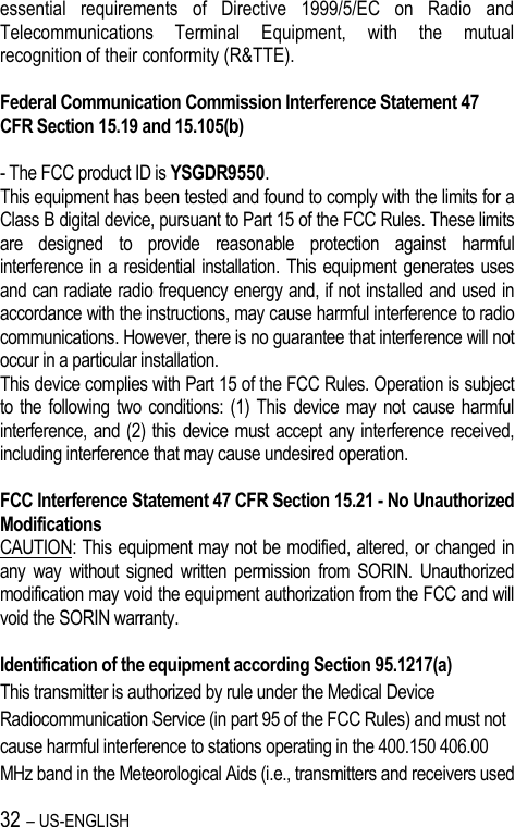 32 – US-ENGLISH essential  requirements  of  Directive  1999/5/EC  on  Radio  and Telecommunications  Terminal  Equipment,  with  the  mutual recognition of their conformity (R&amp;TTE).  Federal Communication Commission Interference Statement 47 CFR Section 15.19 and 15.105(b)  - The FCC product ID is YSGDR9550. This equipment has been tested and found to comply with the limits for a Class B digital device, pursuant to Part 15 of the FCC Rules. These limits are  designed  to  provide  reasonable  protection  against  harmful interference in a residential  installation. This  equipment generates  uses and can radiate radio frequency energy and, if not installed and used in accordance with the instructions, may cause harmful interference to radio communications. However, there is no guarantee that interference will not occur in a particular installation.  This device complies with Part 15 of the FCC Rules. Operation is subject to the following two conditions:  (1)  This device may  not cause  harmful interference, and (2) this device must accept any interference received, including interference that may cause undesired operation.  FCC Interference Statement 47 CFR Section 15.21 - No Unauthorized Modifications CAUTION: This equipment may not be modified, altered, or changed in any  way  without  signed  written  permission  from  SORIN.  Unauthorized modification may void the equipment authorization from the FCC and will void the SORIN warranty.  Identification of the equipment according Section 95.1217(a) This transmitter is authorized by rule under the Medical Device  Radiocommunication Service (in part 95 of the FCC Rules) and must not cause harmful interference to stations operating in the 400.150 406.00 MHz band in the Meteorological Aids (i.e., transmitters and receivers used 