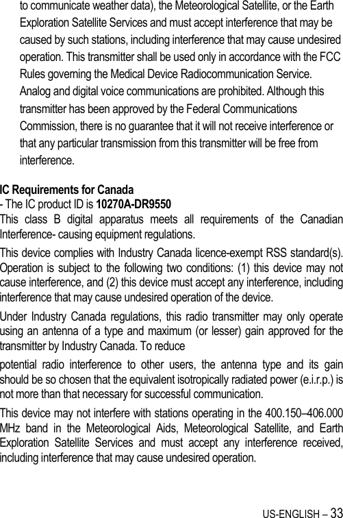 US-ENGLISH – 33 to communicate weather data), the Meteorological Satellite, or the Earth Exploration Satellite Services and must accept interference that may be caused by such stations, including interference that may cause undesired operation. This transmitter shall be used only in accordance with the FCC Rules governing the Medical Device Radiocommunication Service. Analog and digital voice communications are prohibited. Although this transmitter has been approved by the Federal Communications Commission, there is no guarantee that it will not receive interference or that any particular transmission from this transmitter will be free from interference.  IC Requirements for Canada - The IC product ID is 10270A-DR9550 This  class  B  digital  apparatus  meets  all  requirements  of  the  Canadian Interference- causing equipment regulations. This device complies with Industry Canada licence-exempt RSS standard(s). Operation is subject to the following two conditions: (1) this device  may not cause interference, and (2) this device must accept any interference, including interference that may cause undesired operation of the device. Under Industry Canada  regulations,  this radio  transmitter may only  operate using an antenna of a type and maximum (or lesser) gain approved for the transmitter by Industry Canada. To reduce potential  radio  interference  to  other  users,  the  antenna  type  and  its  gain should be so chosen that the equivalent isotropically radiated power (e.i.r.p.) is not more than that necessary for successful communication. This device may not interfere with stations operating in the 400.150–406.000 MHz  band  in  the  Meteorological  Aids,  Meteorological  Satellite,  and  Earth Exploration  Satellite  Services  and  must  accept  any  interference  received, including interference that may cause undesired operation.  