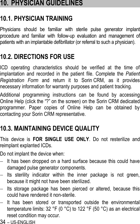 34 – US-ENGLISH 10. PHYSICIAN GUIDELINES 10.1. PHYSICIAN TRAINING Physicians  should  be  familiar  with  sterile  pulse  generator  implant procedure  and  familiar  with  follow-up  evaluation  and  management  of patients with an implantable defibrillator (or referral to such a physician). 10.2. DIRECTIONS FOR USE ICD  operating  characteristics  should  be  verified  at  the  time  of implantation  and  recorded  in  the  patient  file.  Complete  the  Patient Registration  Form  and  return  it  to  Sorin CRM,  as  it  provides necessary information for warranty purposes and patient tracking. Additional  programming  instructions  can  be  found  by  accessing Online Help (click the “?” on the screen) on the Sorin CRM dedicated programmer.  Paper  copies  of  Online  Help  can  be  obtained  by contacting your Sorin CRM representative. 10.3. MAINTAINING DEVICE QUALITY This  device  is  FOR  SINGLE  USE  ONLY.  Do  not  resterilize  and reimplant explanted ICDs. Do not implant the device when:  It has been dropped on a hard surface because this could have damaged pulse generator components.  Its  sterility  indicator  within  the  inner  package  is  not  green, because it might not have been sterilized.  Its  storage  package  has  been  pierced  or  altered,  because  this could have rendered it non-sterile.  It  has  been  stored  or  transported  outside  the  environmental temperature limits: 32 °F (0 °C) to 122 °F (50 °C) as an electrical reset condition may occur. 