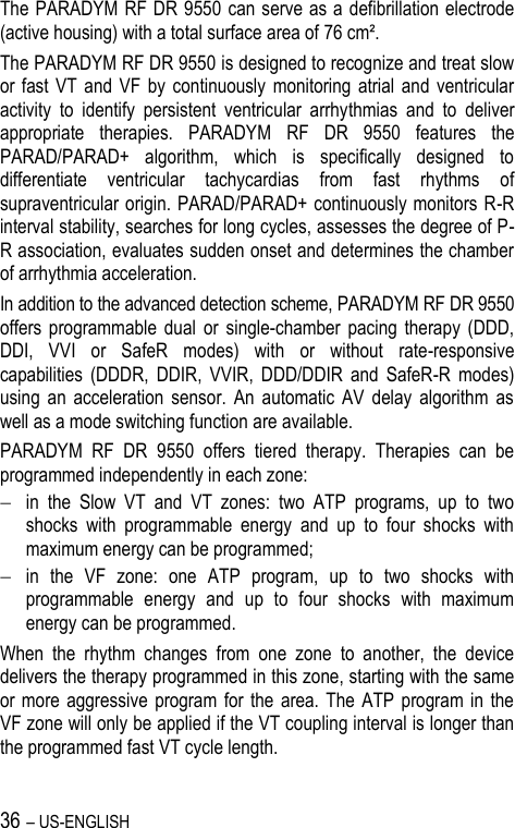 36 – US-ENGLISH The PARADYM RF DR 9550 can serve as a defibrillation electrode (active housing) with a total surface area of 76 cm². The PARADYM RF DR 9550 is designed to recognize and treat slow or fast  VT  and  VF  by  continuously  monitoring  atrial  and  ventricular activity  to  identify  persistent  ventricular  arrhythmias  and  to  deliver appropriate  therapies.  PARADYM  RF  DR  9550  features  the PARAD/PARAD+  algorithm,  which  is  specifically  designed  to differentiate  ventricular  tachycardias  from  fast  rhythms  of supraventricular origin. PARAD/PARAD+ continuously monitors R-R interval stability, searches for long cycles, assesses the degree of P-R association, evaluates sudden onset and determines the chamber of arrhythmia acceleration. In addition to the advanced detection scheme, PARADYM RF DR 9550 offers  programmable  dual  or  single-chamber  pacing  therapy  (DDD, DDI,  VVI  or  SafeR  modes)  with  or  without  rate-responsive capabilities  (DDDR,  DDIR,  VVIR,  DDD/DDIR  and  SafeR-R  modes) using  an  acceleration  sensor.  An  automatic  AV  delay  algorithm  as well as a mode switching function are available. PARADYM  RF  DR  9550  offers  tiered  therapy.  Therapies  can  be programmed independently in each zone:  in  the  Slow  VT  and  VT  zones:  two  ATP  programs,  up  to  two shocks  with  programmable  energy  and  up  to  four  shocks  with maximum energy can be programmed;  in  the  VF  zone:  one  ATP  program,  up  to  two  shocks  with programmable  energy  and  up  to  four  shocks  with  maximum energy can be programmed. When  the  rhythm  changes  from  one  zone  to  another,  the  device delivers the therapy programmed in this zone, starting with the same or more  aggressive  program for the  area. The  ATP  program  in  the VF zone will only be applied if the VT coupling interval is longer than the programmed fast VT cycle length. 