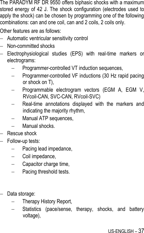 US-ENGLISH – 37 The PARADYM RF DR 9550 offers biphasic shocks with a maximum stored energy of 42 J.  The  shock  configuration (electrodes  used to apply the shock) can be chosen by programming one of the following combinations: can and one coil, can and 2 coils, 2 coils only. Other features are as follows:  Automatic ventricular sensitivity control  Non-committed shocks  Electrophysiological  studies  (EPS)  with  real-time  markers  or electrograms:   Programmer-controlled VT induction sequences,  Programmer-controlled VF inductions (30 Hz rapid pacing or shock on T),  Programmable  electrogram  vectors  (EGM  A,  EGM  V, RVcoil-CAN, SVC-CAN, RVcoil-SVC)  Real-time  annotations  displayed  with  the  markers  and indicating the majority rhythm,  Manual ATP sequences,  Manual shocks.  Rescue shock  Follow-up tests:   Pacing lead impedance,  Coil impedance,  Capacitor charge time,  Pacing threshold tests.    Data storage:   Therapy History Report,  Statistics  (pace/sense,  therapy,  shocks,  and  battery voltage), 