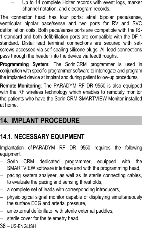 38 – US-ENGLISH  Up to 14 complete Holter records with event logs, marker channel notation, and electrogram records. The  connector  head  has  four  ports:  atrial  bipolar  pace/sense, ventricular  bipolar  pace/sense  and  two  ports  for  RV  and  SVC defibrillation coils. Both pace/sense ports are compatible with the IS-1 standard and both defibrillation ports are compatible with the DF-1 standard.  Distal  lead  terminal  connections  are  secured  with  set-screws accessed via self-sealing silicone plugs. All lead connections pass through the header into the device via feedthroughs. Programming  System:  The  Sorin CRM  programmer  is  used  in conjunction with specific programmer software to interrogate and program the implanted device at implant and during patient follow-up procedures. Remote Monitoring:  The  PARADYM  RF  DR  9550  is  also  equipped with the  RF  wireless  technology  which  enables to remotely monitor the patients who have the Sorin CRM SMARTVIEW Monitor installed at home. 14. IMPLANT PROCEDURE 14.1. NECESSARY EQUIPMENT Implantation  of PARADYM  RF  DR  9550  requires  the  following equipment:  Sorin  CRM  dedicated  programmer,  equipped  with  the SMARTVIEW software interface and with the programming head,  pacing system analyser, as well as its sterile connecting cables, to evaluate the pacing and sensing thresholds,  a complete set of leads with corresponding introducers,  physiological signal monitor capable of displaying simultaneously the surface ECG and arterial pressure,  an external defibrillator with sterile external paddles,  sterile cover for the telemetry head. 