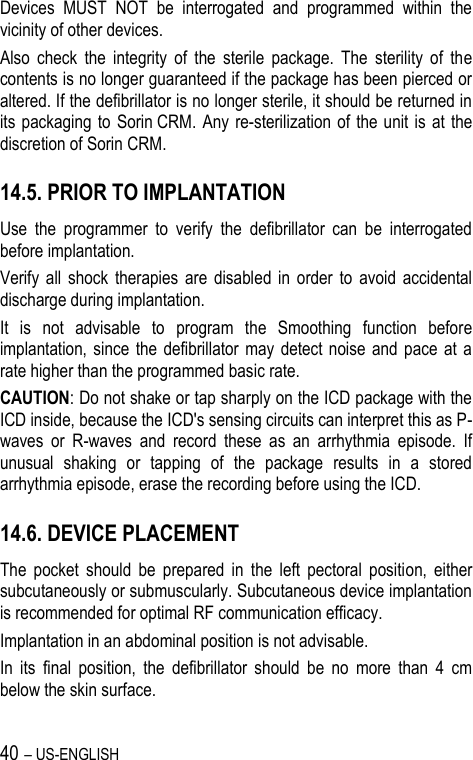 40 – US-ENGLISH Devices  MUST  NOT  be  interrogated  and  programmed  within  the vicinity of other devices. Also  check  the  integrity  of  the  sterile  package.  The  sterility  of  the contents is no longer guaranteed if the package has been pierced or altered. If the defibrillator is no longer sterile, it should be returned in its packaging  to  Sorin CRM.  Any re-sterilization of the unit is at  the discretion of Sorin CRM. 14.5. PRIOR TO IMPLANTATION Use  the  programmer  to  verify  the  defibrillator  can  be  interrogated before implantation. Verify  all  shock  therapies  are  disabled  in  order  to  avoid  accidental discharge during implantation. It  is  not  advisable  to  program  the  Smoothing  function  before implantation, since the defibrillator  may  detect  noise  and  pace  at a rate higher than the programmed basic rate. CAUTION: Do not shake or tap sharply on the ICD package with the ICD inside, because the ICD&apos;s sensing circuits can interpret this as P-waves  or  R-waves  and  record  these  as  an  arrhythmia  episode.  If unusual  shaking  or  tapping  of  the  package  results  in  a  stored arrhythmia episode, erase the recording before using the ICD. 14.6. DEVICE PLACEMENT The  pocket  should  be  prepared  in  the  left  pectoral  position,  either subcutaneously or submuscularly. Subcutaneous device implantation is recommended for optimal RF communication efficacy. Implantation in an abdominal position is not advisable. In  its  final  position,  the  defibrillator  should  be  no  more  than  4  cm below the skin surface. 