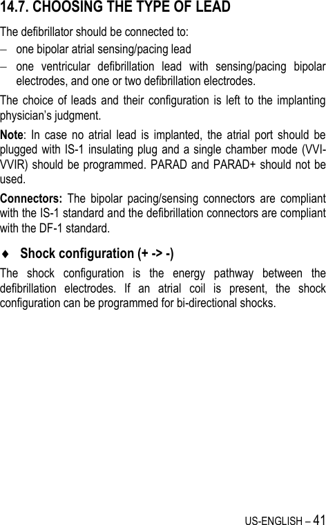 US-ENGLISH – 41 14.7. CHOOSING THE TYPE OF LEAD The defibrillator should be connected to:  one bipolar atrial sensing/pacing lead   one  ventricular  defibrillation  lead  with  sensing/pacing  bipolar electrodes, and one or two defibrillation electrodes. The  choice  of  leads  and  their  configuration is  left  to  the  implanting physician’s judgment. Note:  In  case  no  atrial  lead  is  implanted,  the  atrial  port  should  be plugged with IS-1 insulating plug and a single chamber mode (VVI-VVIR) should be programmed. PARAD and PARAD+ should not be used. Connectors:  The  bipolar  pacing/sensing  connectors  are  compliant with the IS-1 standard and the defibrillation connectors are compliant with the DF-1 standard.  Shock configuration (+ -&gt; -) The  shock  configuration  is  the  energy  pathway  between  the defibrillation  electrodes.  If  an  atrial  coil  is  present,  the  shock configuration can be programmed for bi-directional shocks. 