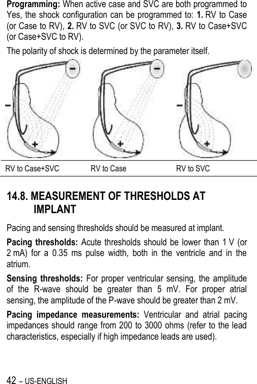 42 – US-ENGLISH Programming: When active case and SVC are both programmed to Yes, the shock configuration can be programmed to: 1. RV to Case (or Case to RV), 2. RV to SVC (or SVC to RV), 3. RV to Case+SVC (or Case+SVC to RV). The polarity of shock is determined by the parameter itself.    RV to Case+SVC RV to Case RV to SVC 14.8. MEASUREMENT OF THRESHOLDS AT IMPLANT Pacing and sensing thresholds should be measured at implant. Pacing thresholds: Acute thresholds should  be  lower than 1 V  (or 2 mA)  for  a  0.35  ms  pulse  width,  both  in  the  ventricle  and  in  the atrium. Sensing  thresholds:  For  proper  ventricular sensing,  the  amplitude of  the  R-wave  should  be  greater  than  5  mV.  For  proper  atrial sensing, the amplitude of the P-wave should be greater than 2 mV. Pacing  impedance  measurements:  Ventricular  and  atrial  pacing impedances should range from 200 to 3000 ohms (refer to the lead characteristics, especially if high impedance leads are used). 