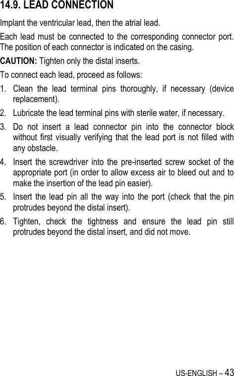 US-ENGLISH – 43 14.9. LEAD CONNECTION Implant the ventricular lead, then the atrial lead. Each lead  must  be  connected to the corresponding connector  port. The position of each connector is indicated on the casing. CAUTION: Tighten only the distal inserts. To connect each lead, proceed as follows: 1. Clean  the  lead  terminal  pins  thoroughly,  if  necessary  (device replacement). 2. Lubricate the lead terminal pins with sterile water, if necessary. 3. Do  not  insert  a  lead  connector  pin  into  the  connector  block without first  visually  verifying  that  the lead  port is  not  filled  with any obstacle. 4. Insert  the  screwdriver  into  the  pre-inserted  screw  socket  of  the appropriate port (in order to allow excess air to bleed out and to make the insertion of the lead pin easier). 5. Insert  the  lead  pin  all  the  way  into  the  port  (check  that  the  pin protrudes beyond the distal insert). 6. Tighten,  check  the  tightness  and  ensure  the  lead  pin  still protrudes beyond the distal insert, and did not move. 