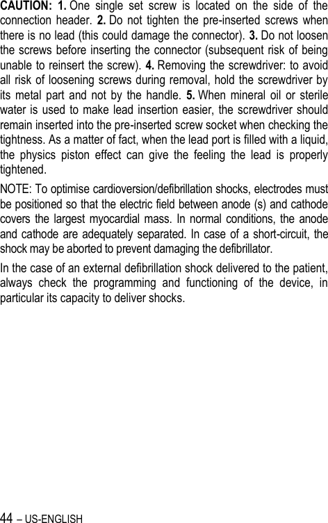 44 – US-ENGLISH CAUTION: 1. One  single  set  screw  is  located  on  the  side  of  the connection  header.  2. Do  not  tighten  the  pre-inserted  screws  when there is no lead (this could damage the connector). 3. Do not loosen the screws before inserting the connector (subsequent risk of being unable to reinsert the screw). 4. Removing the screwdriver: to avoid all risk of loosening screws during removal, hold the screwdriver by its  metal  part  and  not  by  the  handle.  5. When  mineral  oil  or  sterile water is used to  make lead insertion easier, the screwdriver should remain inserted into the pre-inserted screw socket when checking the tightness. As a matter of fact, when the lead port is filled with a liquid, the  physics  piston  effect  can  give  the  feeling  the  lead  is  properly tightened. NOTE: To optimise cardioversion/defibrillation shocks, electrodes must be positioned so that the electric field between anode (s) and cathode covers  the largest myocardial mass.  In normal  conditions,  the anode and cathode  are  adequately separated. In case  of a short-circuit, the shock may be aborted to prevent damaging the defibrillator. In the case of an external defibrillation shock delivered to the patient, always  check  the  programming  and  functioning  of  the  device,  in particular its capacity to deliver shocks. 