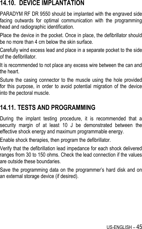 US-ENGLISH – 45 14.10.   DEVICE IMPLANTATION PARADYM RF DR 9550 should be implanted with the engraved side facing  outwards  for  optimal  communication  with  the  programming head and radiographic identification. Place the device in the pocket. Once in place, the defibrillator should be no more than 4 cm below the skin surface. Carefully wind excess lead and place in a separate pocket to the side of the defibrillator. It is recommended to not place any excess wire between the can and the heart. Suture the  casing  connector to  the  muscle  using  the  hole  provided for  this  purpose, in  order  to  avoid  potential  migration  of  the  device into the pectoral muscle. 14.11.  TESTS AND PROGRAMMING During  the  implant  testing  procedure,  it  is  recommended  that  a security  margin  of  at  least  10  J  be  demonstrated  between  the effective shock energy and maximum programmable energy. Enable shock therapies, then program the defibrillator. Verify that the defibrillation lead impedance for each shock delivered ranges from 30 to 150 ohms. Check the lead connection if the values are outside these boundaries. Save the programming data on  the  programmer’s hard disk and on an external storage device (if desired). 