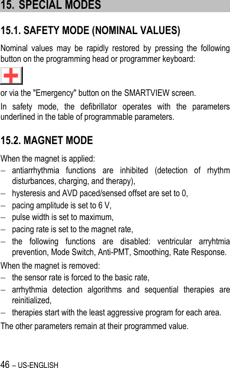 46 – US-ENGLISH 15. SPECIAL MODES 15.1. SAFETY MODE (NOMINAL VALUES) Nominal  values  may  be  rapidly  restored  by  pressing  the  following button on the programming head or programmer keyboard:  or via the &quot;Emergency&quot; button on the SMARTVIEW screen. In  safety  mode,  the  defibrillator  operates  with  the  parameters underlined in the table of programmable parameters. 15.2. MAGNET MODE When the magnet is applied:  antiarrhythmia  functions  are  inhibited  (detection  of  rhythm disturbances, charging, and therapy),  hysteresis and AVD paced/sensed offset are set to 0,  pacing amplitude is set to 6 V,  pulse width is set to maximum,  pacing rate is set to the magnet rate,  the  following  functions  are  disabled:  ventricular  arryhtmia prevention, Mode Switch, Anti-PMT, Smoothing, Rate Response. When the magnet is removed:  the sensor rate is forced to the basic rate,  arrhythmia  detection  algorithms  and  sequential  therapies  are reinitialized,  therapies start with the least aggressive program for each area. The other parameters remain at their programmed value. 