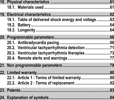 18. Physical characteristics .......................................................... 61 18.1. Materials used ................................................................ 61 19. Electrical characteristics ......................................................... 62 19.1. Table of delivered shock energy and voltage ............. 63 19.2. Battery ............................................................................. 64 19.3. Longevity ........................................................................ 64 20. Programmable parameters ...................................................... 66 20.1. Antibradycardia pacing ................................................. 66 20.2. Ventricular tachyarrhythmia detection ........................ 71 20.3. Ventricular tachyarrhythmia therapies ........................ 73 20.4. Remote alerts and warnings ......................................... 77 21. Non programmable parameters .............................................. 79 22. Limited warranty ....................................................................... 80 22.1. Article 1 : Terms of limited warranty ............................ 80 22.2. Article 2 : Terms of replacement .................................. 82 23. Patents ....................................................................................... 83 24. Explanation of symbols ........................................................... 84 