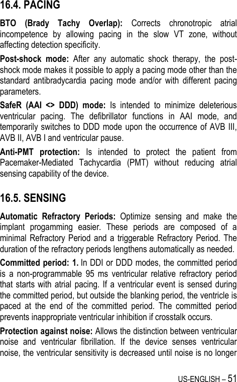 US-ENGLISH – 51 16.4. PACING BTO  (Brady  Tachy  Overlap):  Corrects  chronotropic  atrial incompetence  by  allowing  pacing  in  the  slow  VT  zone,  without affecting detection specificity. Post-shock  mode:  After  any  automatic  shock  therapy,  the  post-shock mode makes it possible to apply a pacing mode other than the standard  antibradycardia  pacing  mode  and/or  with  different  pacing parameters. SafeR  (AAI  &lt;&gt;  DDD)  mode:  Is  intended  to  minimize  deleterious ventricular  pacing.  The  defibrillator  functions  in  AAI  mode,  and temporarily switches to DDD  mode upon the occurrence of AVB III, AVB II, AVB I and ventricular pause. Anti-PMT  protection:  Is  intended  to  protect  the  patient  from Pacemaker-Mediated  Tachycardia  (PMT)  without  reducing  atrial sensing capability of the device. 16.5. SENSING Automatic  Refractory  Periods:  Optimize  sensing  and  make  the implant  progamming  easier.  These  periods  are  composed  of  a minimal  Refractory Period  and a triggerable Refractory Period.  The duration of the refractory periods lengthens automatically as needed. Committed period: 1. In DDI or DDD modes, the committed period is  a  non-programmable  95  ms  ventricular  relative  refractory  period that starts  with  atrial  pacing. If a ventricular event  is  sensed  during the committed period, but outside the blanking period, the ventricle is paced  at  the  end  of  the  committed  period.  The  committed  period prevents inappropriate ventricular inhibition if crosstalk occurs.  Protection against noise: Allows the distinction between ventricular noise  and  ventricular  fibrillation.  If  the  device  senses  ventricular noise, the ventricular sensitivity is decreased until noise is no longer 