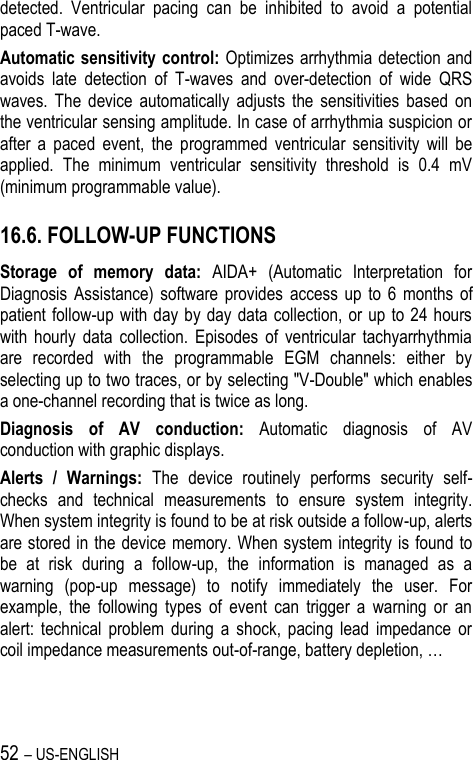 52 – US-ENGLISH detected.  Ventricular  pacing  can  be  inhibited  to  avoid  a  potential paced T-wave. Automatic sensitivity control: Optimizes arrhythmia detection and avoids  late  detection  of  T-waves  and  over-detection  of  wide  QRS waves.  The  device  automatically  adjusts  the  sensitivities  based  on the ventricular sensing amplitude. In case of arrhythmia suspicion or after  a  paced  event,  the  programmed  ventricular  sensitivity  will  be applied.  The  minimum  ventricular  sensitivity  threshold  is  0.4  mV (minimum programmable value). 16.6. FOLLOW-UP FUNCTIONS Storage  of  memory  data:  AIDA+  (Automatic  Interpretation  for Diagnosis  Assistance)  software provides  access  up  to  6  months  of patient follow-up  with day  by  day data  collection,  or up  to 24  hours with  hourly  data  collection.  Episodes  of  ventricular  tachyarrhythmia are  recorded  with  the  programmable  EGM  channels:  either  by selecting up to two traces, or by selecting &quot;V-Double&quot; which enables a one-channel recording that is twice as long. Diagnosis  of  AV  conduction:  Automatic  diagnosis  of  AV conduction with graphic displays. Alerts  /  Warnings:  The  device  routinely  performs  security  self-checks  and  technical  measurements  to  ensure  system  integrity. When system integrity is found to be at risk outside a follow-up, alerts are stored in the device memory. When system integrity is found to be  at  risk  during  a  follow-up,  the  information  is  managed  as  a warning  (pop-up  message)  to  notify  immediately  the  user.  For example,  the  following  types  of  event  can  trigger  a  warning  or  an alert:  technical  problem  during  a  shock,  pacing  lead  impedance  or coil impedance measurements out-of-range, battery depletion, … 