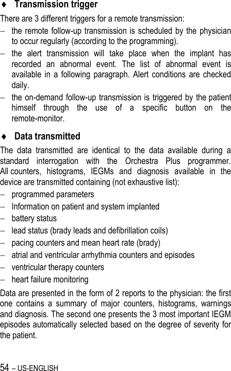 54 – US-ENGLISH  Transmission trigger There are 3 different triggers for a remote transmission:  the remote follow-up transmission is scheduled by the physician to occur regularly (according to the programming).  the  alert  transmission  will  take  place  when  the  implant  has recorded  an  abnormal  event.  The  list  of  abnormal  event  is available  in  a  following paragraph. Alert  conditions  are  checked daily.  the on-demand follow-up transmission is triggered by the patient himself  through  the  use  of  a  specific  button  on  the remote-monitor.  Data transmitted The  data  transmitted  are  identical  to  the  data  available  during  a standard  interrogation  with  the  Orchestra  Plus  programmer. All counters,  histograms,  IEGMs  and  diagnosis  available  in  the device are transmitted containing (not exhaustive list):  programmed parameters  Information on patient and system implanted  battery status  lead status (brady leads and defibrillation coils)   pacing counters and mean heart rate (brady)  atrial and ventricular arrhythmia counters and episodes  ventricular therapy counters  heart failure monitoring Data are presented in the form of 2 reports to the physician: the first one  contains  a  summary  of  major  counters,  histograms,  warnings and diagnosis. The second one presents the 3 most important IEGM episodes automatically selected based on the degree of severity for the patient. 