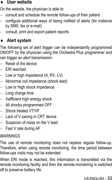 US-ENGLISH – 55  User website On the website, the physician is able to:  consult and schedule the remote follow-ups of their patient  configure additional ways of being notified of alerts (for instance by SMS, fax or e-mail)  consult, print and export patient reports   Alert system The following set of  alert trigger can be independently programmed ON/OFF by the physician using the Orchestra Plus programmer and can trigger an alert transmission:  Reset of the device  ERI reached  Low or high impedance (A, RV, LV)  Abnormal coil impedance (shock lead)  Low or High shock impedance  Long charge time  Inefficient high energy shock  All shocks programmed OFF  Shock treated VT/VF  Lack of V pacing in CRT device  Suspicion of noise on the V lead  Fast V rate during AF WARNINGS The  use  of  remote  monitoring  does  not  replace  regular  follow-up. Therefore,  when  using  remote monitoring,  the time  period  between follow-ups visits may not be extended. When  ERI  mode  is  reached,  this  information  is  transmitted  via  the remote monitoring facility and then the remote-monitoring is switched off to preserve battery life. 