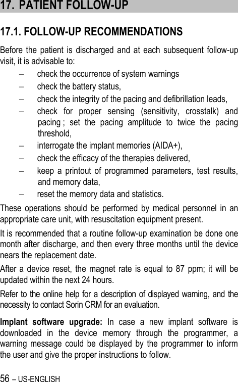 56 – US-ENGLISH 17. PATIENT FOLLOW-UP 17.1. FOLLOW-UP RECOMMENDATIONS Before the  patient  is  discharged  and  at  each  subsequent  follow-up visit, it is advisable to:  check the occurrence of system warnings  check the battery status,  check the integrity of the pacing and defibrillation leads,  check  for  proper  sensing  (sensitivity,  crosstalk)  and pacing ;  set  the  pacing  amplitude  to  twice  the  pacing threshold,  interrogate the implant memories (AIDA+),  check the efficacy of the therapies delivered,  keep  a  printout  of  programmed  parameters,  test  results, and memory data,  reset the memory data and statistics. These  operations  should  be  performed  by  medical  personnel  in  an appropriate care unit, with resuscitation equipment present. It is recommended that a routine follow-up examination be done one month after discharge, and then every three months until the device nears the replacement date. After a  device reset, the  magnet  rate  is  equal to  87  ppm;  it  will  be updated within the next 24 hours. Refer to the online help for a description of displayed warning, and the necessity to contact Sorin CRM for an evaluation. Implant  software  upgrade:  In  case  a  new  implant  software  is downloaded  in  the  device  memory  through  the  programmer,  a warning  message  could  be  displayed  by  the  programmer  to  inform the user and give the proper instructions to follow. 