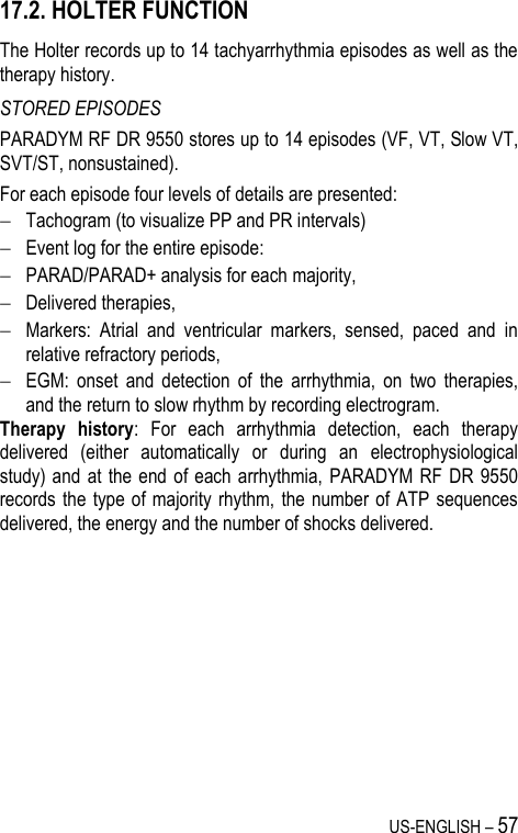 US-ENGLISH – 57 17.2. HOLTER FUNCTION The Holter records up to 14 tachyarrhythmia episodes as well as the therapy history. STORED EPISODES PARADYM RF DR 9550 stores up to 14 episodes (VF, VT, Slow VT, SVT/ST, nonsustained). For each episode four levels of details are presented:  Tachogram (to visualize PP and PR intervals)  Event log for the entire episode:   PARAD/PARAD+ analysis for each majority,  Delivered therapies,  Markers:  Atrial  and  ventricular  markers,  sensed,  paced  and  in relative refractory periods,  EGM:  onset  and  detection  of  the  arrhythmia,  on  two  therapies, and the return to slow rhythm by recording electrogram. Therapy  history:  For  each  arrhythmia  detection,  each  therapy delivered  (either  automatically  or  during  an  electrophysiological study) and  at the end of each  arrhythmia,  PARADYM  RF DR 9550 records the  type of  majority  rhythm,  the number  of ATP sequences delivered, the energy and the number of shocks delivered. 