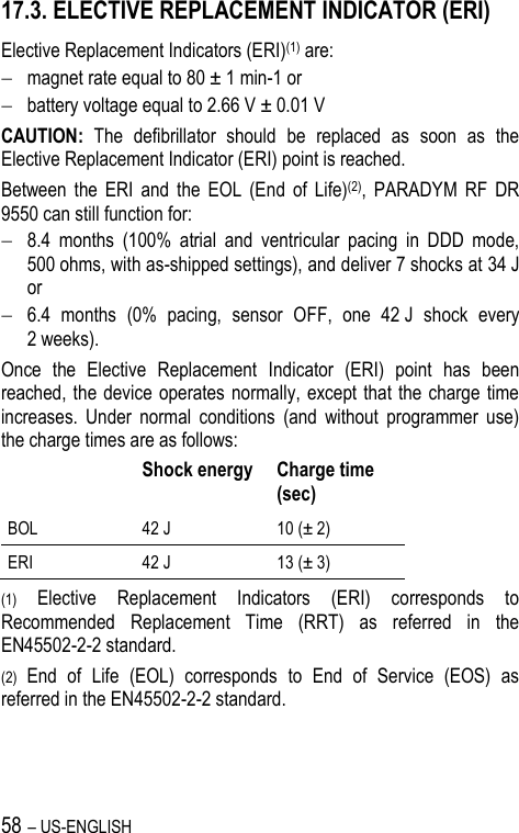 58 – US-ENGLISH 17.3. ELECTIVE REPLACEMENT INDICATOR (ERI) Elective Replacement Indicators (ERI)(1) are:  magnet rate equal to 80 ± 1 min-1 or  battery voltage equal to 2.66 V ± 0.01 V CAUTION:  The  defibrillator  should  be  replaced  as  soon  as  the Elective Replacement Indicator (ERI) point is reached.  Between  the  ERI  and  the  EOL  (End  of  Life)(2),  PARADYM  RF  DR 9550 can still function for:  8.4  months  (100%  atrial  and  ventricular  pacing  in  DDD  mode, 500 ohms, with as-shipped settings), and deliver 7 shocks at 34 J or  6.4  months  (0%  pacing,  sensor  OFF,  one  42 J  shock  every 2 weeks). Once  the  Elective  Replacement  Indicator  (ERI)  point  has  been reached, the device operates normally, except  that the  charge time increases.  Under  normal  conditions  (and  without  programmer  use) the charge times are as follows:  Shock energy Charge time (sec)  BOL 42 J 10 (± 2)  ERI 42 J 13 (± 3)  (1) Elective  Replacement  Indicators  (ERI)  corresponds  to Recommended  Replacement  Time  (RRT)  as  referred  in  the EN45502-2-2 standard. (2) End  of  Life  (EOL)  corresponds  to  End  of  Service  (EOS)  as referred in the EN45502-2-2 standard. 