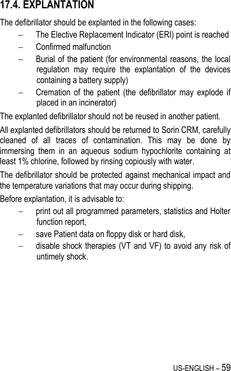 US-ENGLISH – 59 17.4. EXPLANTATION The defibrillator should be explanted in the following cases:  The Elective Replacement Indicator (ERI) point is reached  Confirmed malfunction  Burial of the patient (for environmental reasons, the local regulation  may  require  the  explantation  of  the  devices containing a battery supply)  Cremation  of  the  patient  (the  defibrillator  may  explode  if placed in an incinerator) The explanted defibrillator should not be reused in another patient. All explanted defibrillators should be returned to Sorin CRM, carefully cleaned  of  all  traces  of  contamination.  This  may  be  done  by immersing  them  in  an  aqueous  sodium  hypochlorite  containing  at least 1% chlorine, followed by rinsing copiously with water. The defibrillator should be protected against mechanical impact and the temperature variations that may occur during shipping. Before explantation, it is advisable to:  print out all programmed parameters, statistics and Holter function report,  save Patient data on floppy disk or hard disk,  disable shock therapies (VT and VF) to  avoid any  risk of untimely shock. 