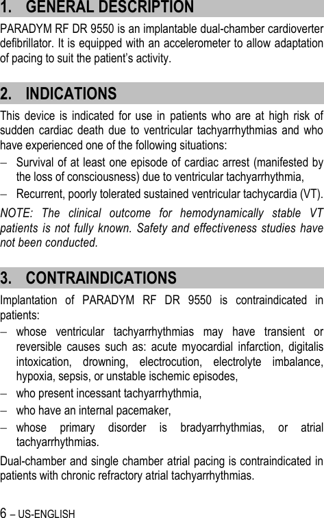 6 – US-ENGLISH 1. GENERAL DESCRIPTION PARADYM RF DR 9550 is an implantable dual-chamber cardioverter defibrillator. It is equipped with an accelerometer to allow adaptation of pacing to suit the patient’s activity. 2. INDICATIONS This  device  is  indicated for  use  in  patients  who  are  at  high  risk  of sudden  cardiac death  due  to  ventricular  tachyarrhythmias  and  who have experienced one of the following situations:   Survival of at least one episode of cardiac arrest (manifested by the loss of consciousness) due to ventricular tachyarrhythmia,  Recurrent, poorly tolerated sustained ventricular tachycardia (VT). NOTE:  The  clinical  outcome  for  hemodynamically  stable  VT patients  is  not fully known.  Safety and effectiveness studies  have not been conducted. 3. CONTRAINDICATIONS Implantation  of  PARADYM  RF  DR  9550  is  contraindicated  in patients:  whose  ventricular  tachyarrhythmias  may  have  transient  or reversible  causes  such  as:  acute  myocardial  infarction,  digitalis intoxication,  drowning,  electrocution,  electrolyte  imbalance, hypoxia, sepsis, or unstable ischemic episodes,  who present incessant tachyarrhythmia,  who have an internal pacemaker,  whose  primary  disorder  is  bradyarrhythmias,  or  atrial tachyarrhythmias. Dual-chamber and single chamber atrial pacing is contraindicated in patients with chronic refractory atrial tachyarrhythmias. 