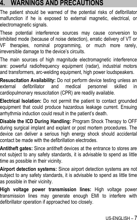 US-ENGLISH – 7 4. WARNINGS AND PRECAUTIONS The  patient  should  be  warned  of  the  potential  risks  of  defibrillator malfunction  if  he  is  exposed  to  external  magnetic,  electrical,  or electromagnetic signals. These  potential  interference  sources  may  cause  conversion  to inhibited mode (because of noise detection), erratic delivery of VT or VF  therapies,  nominal  programming,  or  much  more  rarely, irreversible damage to the device’s circuits. The  main  sources  of  high  magnitude  electromagnetic  interference are:  powerful  radiofrequency  equipment  (radar),  industrial  motors and transformers, arc-welding equipment, high power loudspeakers. Resuscitation Availability: Do not perform device testing unless an external  defibrillator  and  medical  personnel  skilled  in cardiopulmonary resuscitation (CPR) are readily available. Electrical Isolation:  Do not  permit the  patient to  contact  grounded equipment  that  could  produce  hazardous  leakage  current.  Ensuing arrhythmia induction could result in the patient’s death. Disable the ICD During Handling: Program Shock Therapy to OFF during surgical implant and explant or post mortem procedures. The device  can  deliver  a  serious  high  energy  shock  should  accidental contact be made with the defibrillation electrodes. Antitheft gates: Since antitheft devices at the entrance to stores are not subject to any safety standards, it is advisable to spend as little time as possible in their vicinity. Airport detection systems: Since airport detection systems are not subject to any safety standards, it is advisable to spend as little time as possible in their vicinity. High  voltage  power  transmission  lines:  High  voltage  power transmission  lines  may  generate  enough  EMI  to  interfere  with defibrillator operation if approached too closely. 