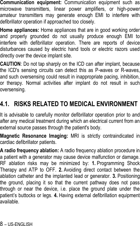 8 – US-ENGLISH Communication  equipment:  Communication  equipment  such  as microwave  transmitters,  linear  power  amplifiers,  or  high-power amateur  transmitters  may  generate  enough  EMI  to  interfere  with defibrillator operation if approached too closely. Home appliances: Home appliances that are in good working order and  properly  grounded  do  not  usually  produce  enough  EMI  to interfere  with  defibrillator  operation.  There  are  reports  of  device disturbances  caused  by  electric  hand  tools  or  electric  razors  used directly over the device implant site. CAUTION: Do not tap sharply on the ICD can after implant, because the  ICD&apos;s  sensing  circuits  can  detect  this  as  P-waves  or  R-waves, and such oversensing could result in inappropriate pacing, inhibition, or  therapy.  Normal  activities  after  implant  do  not  result  in  such oversensing. 4.1. RISKS RELATED TO MEDICAL ENVIRONMENT It is advisable to carefully monitor defibrillator operation prior to and after any medical treatment during which an electrical current from an external source passes through the patient&apos;s body. Magnetic  Resonance  Imaging:  MRI  is  strictly  contraindicated  in cardiac defibrillator patients. A radio frequency ablation: A radio frequency ablation procedure in a patient with a generator may cause device malfunction or damage. RF  ablation  risks  may  be  minimized  by:  1. Programming  Shock Therapy  and  ATP  to  OFF.  2. Avoiding  direct  contact  between  the ablation catheter and the implanted lead or generator. 3. Positioning the  ground,  placing  it  so  that  the  current  pathway  does  not  pass through  or  near  the  device,  i.e.  place  the  ground  plate  under  the patient’s buttocks or legs. 4. Having external defibrillation equipment available. 