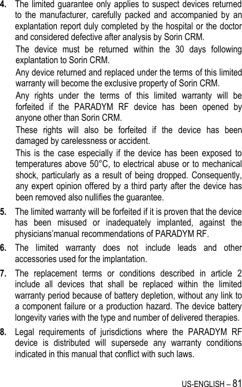 US-ENGLISH – 81 4. The limited guarantee  only applies to suspect devices  returned to  the  manufacturer,  carefully  packed  and  accompanied  by  an explantation report duly completed by the hospital or the doctor and considered defective after analysis by Sorin CRM.  The  device  must  be  returned  within  the  30  days  following explantation to Sorin CRM. Any device returned and replaced under the terms of this limited warranty will become the exclusive property of Sorin CRM. Any  rights  under  the  terms  of  this  limited  warranty  will  be forfeited  if  the  PARADYM  RF  device  has  been  opened  by anyone other than Sorin CRM. These  rights  will  also  be  forfeited  if  the  device  has  been damaged by carelessness or accident. This  is  the  case  especially  if  the  device  has  been  exposed  to temperatures above 50°C, to  electrical  abuse  or to  mechanical shock, particularly as  a  result  of  being dropped. Consequently, any expert opinion offered by a third party after the device has been removed also nullifies the guarantee. 5. The limited warranty will be forfeited if it is proven that the device has  been  misused  or  inadequately  implanted,  against  the physicians’manual recommendations of PARADYM RF. 6. The  limited  warranty  does  not  include  leads  and  other accessories used for the implantation. 7. The  replacement  terms  or  conditions  described  in  article  2 include  all  devices  that  shall  be  replaced  within  the  limited warranty period because of battery depletion, without any link to a component failure or a production hazard. The device battery longevity varies with the type and number of delivered therapies. 8. Legal  requirements  of  jurisdictions  where  the  PARADYM  RF device  is  distributed  will  supersede  any  warranty  conditions indicated in this manual that conflict with such laws. 