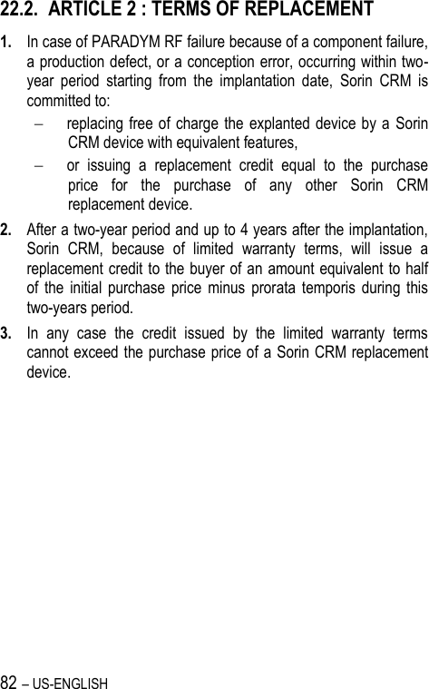 82 – US-ENGLISH 22.2. ARTICLE 2 : TERMS OF REPLACEMENT 1. In case of PARADYM RF failure because of a component failure, a production defect, or a conception error, occurring within two-year  period  starting  from  the  implantation  date,  Sorin  CRM  is committed to:   replacing free of charge the explanted device  by a  Sorin CRM device with equivalent features,  or  issuing  a  replacement  credit  equal  to  the  purchase price  for  the  purchase  of  any  other  Sorin  CRM replacement device. 2. After a two-year period and up to 4 years after the implantation, Sorin  CRM,  because  of  limited  warranty  terms,  will  issue  a replacement credit to the buyer of an amount equivalent to half of  the  initial  purchase  price  minus  prorata  temporis  during  this two-years period. 3. In  any  case  the  credit  issued  by  the  limited  warranty  terms cannot exceed the purchase price of a Sorin CRM replacement device. 