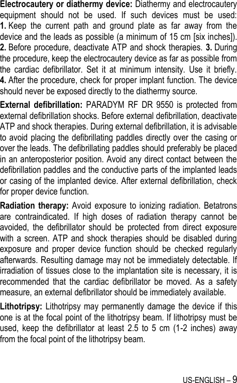 US-ENGLISH – 9 Electrocautery or diathermy device: Diathermy and electrocautery equipment  should  not  be  used.  If  such  devices  must  be  used: 1. Keep  the  current  path  and  ground  plate  as  far  away  from  the device and the leads as possible (a minimum of 15 cm [six inches]). 2. Before procedure, deactivate ATP and shock therapies. 3. During the procedure, keep the electrocautery device as far as possible from the  cardiac  defibrillator.  Set  it  at  minimum  intensity.  Use  it  briefly. 4. After the procedure, check for proper implant function. The device should never be exposed directly to the diathermy source. External  defibrillation:  PARADYM  RF  DR  9550  is  protected  from external defibrillation shocks. Before external defibrillation, deactivate ATP and shock therapies. During external defibrillation, it is advisable to avoid placing the defibrillating paddles directly over the casing or over the leads. The defibrillating paddles should preferably be placed in an anteroposterior position. Avoid any direct contact between the defibrillation paddles and the conductive parts of the implanted leads or casing of the implanted device. After external defibrillation, check for proper device function. Radiation therapy:  Avoid  exposure  to  ionizing  radiation. Betatrons are  contraindicated.  If  high  doses  of  radiation  therapy  cannot  be avoided,  the  defibrillator  should  be  protected  from  direct  exposure with a screen. ATP  and  shock  therapies should  be  disabled  during exposure  and  proper  device  function  should  be  checked  regularly afterwards. Resulting damage may not be immediately detectable. If irradiation of tissues close to the implantation site is necessary, it is recommended  that  the  cardiac  defibrillator  be  moved.  As  a  safety measure, an external defibrillator should be immediately available. Lithotripsy: Lithotripsy may  permanently  damage the  device if  this one is at the focal point of the lithotripsy beam. If lithotripsy must be used,  keep  the  defibrillator  at  least  2.5  to  5  cm  (1-2  inches)  away from the focal point of the lithotripsy beam. 