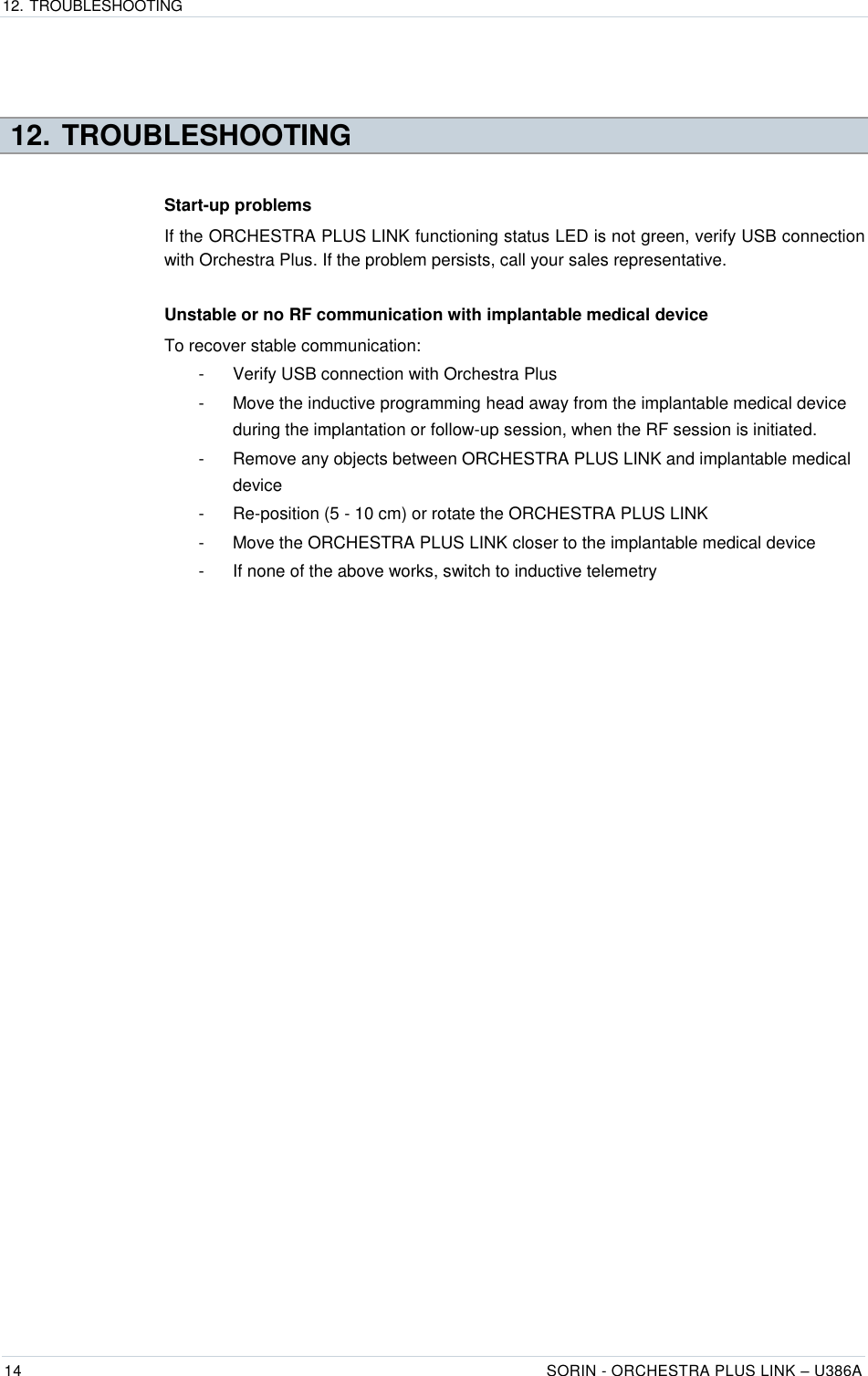 12. TROUBLESHOOTING  14 SORIN - ORCHESTRA PLUS LINK – U386A    12. TROUBLESHOOTING Start-up problems If the ORCHESTRA PLUS LINK functioning status LED is not green, verify USB connection with Orchestra Plus. If the problem persists, call your sales representative.  Unstable or no RF communication with implantable medical device To recover stable communication: -  Verify USB connection with Orchestra Plus -  Move the inductive programming head away from the implantable medical device during the implantation or follow-up session, when the RF session is initiated. -  Remove any objects between ORCHESTRA PLUS LINK and implantable medical device -  Re-position (5 - 10 cm) or rotate the ORCHESTRA PLUS LINK -  Move the ORCHESTRA PLUS LINK closer to the implantable medical device -  If none of the above works, switch to inductive telemetry