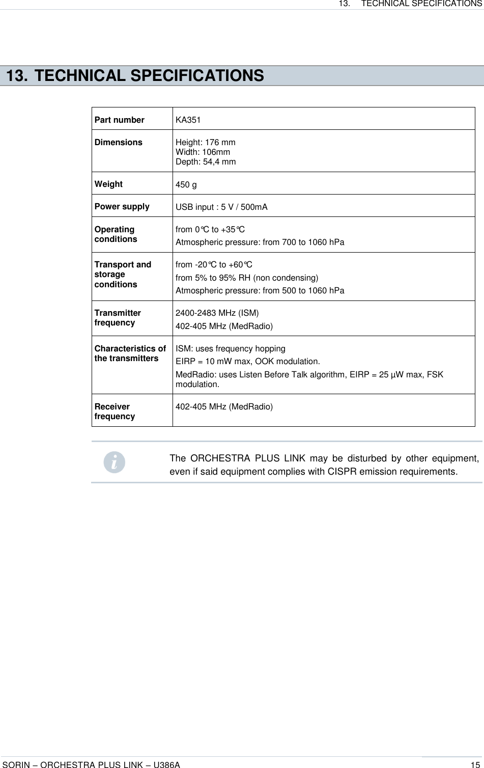 13.  TECHNICAL SPECIFICATIONS  SORIN – ORCHESTRA PLUS LINK – U386A 15   13. TECHNICAL SPECIFICATIONS  Part number KA351 Dimensions  Height: 176 mm Width: 106mm Depth: 54,4 mm Weight 450 g Power supply  USB input : 5 V / 500mA  Operating conditions from 0°C to +35°C Atmospheric pressure: from 700 to 1060 hPa  Transport and storage conditions from -20°C to +60°C from 5% to 95% RH (non condensing) Atmospheric pressure: from 500 to 1060 hPa Transmitter frequency 2400-2483 MHz (ISM) 402-405 MHz (MedRadio) Characteristics of the transmitters ISM: uses frequency hopping EIRP = 10 mW max, OOK modulation. MedRadio: uses Listen Before Talk algorithm, EIRP = 25 µW max, FSK modulation. Receiver frequency 402-405 MHz (MedRadio)   The  ORCHESTRA  PLUS  LINK  may  be  disturbed  by  other  equipment, even if said equipment complies with CISPR emission requirements.   