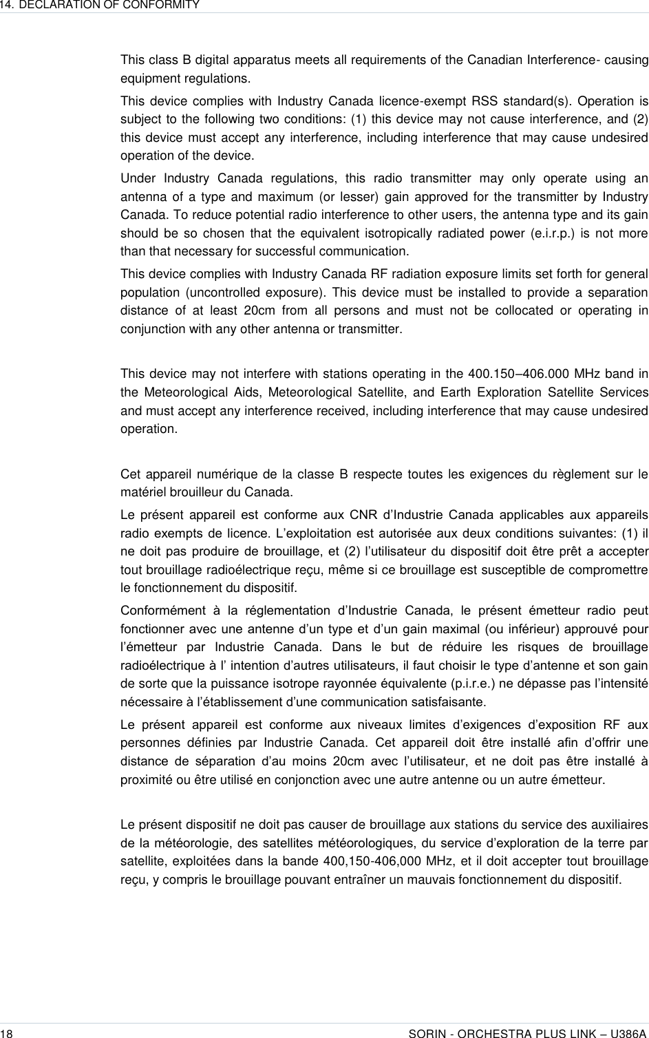 14. DECLARATION OF CONFORMITY  18 SORIN - ORCHESTRA PLUS LINK – U386A   This class B digital apparatus meets all requirements of the Canadian Interference- causing equipment regulations. This device complies with Industry Canada licence-exempt RSS standard(s).  Operation is subject to the following two conditions: (1) this device may not cause interference, and (2) this device must accept any interference, including interference that may cause undesired operation of the device. Under  Industry  Canada  regulations,  this  radio  transmitter  may  only  operate  using  an antenna of a type and maximum (or lesser) gain approved for the  transmitter by Industry Canada. To reduce potential radio interference to other users, the antenna type and its gain should  be  so chosen that  the equivalent isotropically radiated power (e.i.r.p.) is not more than that necessary for successful communication. This device complies with Industry Canada RF radiation exposure limits set forth for general population (uncontrolled  exposure).  This  device  must be  installed  to  provide a  separation distance  of  at  least  20cm  from  all  persons  and  must  not  be  collocated  or  operating  in conjunction with any other antenna or transmitter.  This device may not interfere with stations operating in the 400.150–406.000 MHz band in the  Meteorological  Aids,  Meteorological  Satellite,  and  Earth  Exploration  Satellite  Services and must accept any interference received, including interference that may cause undesired operation.  Cet appareil numérique de la classe B respecte toutes les exigences du règlement sur le matériel brouilleur du Canada. Le  présent  appareil  est  conforme  aux  CNR  d’Industrie  Canada  applicables  aux  appareils radio  exempts  de  licence.  L’exploitation  est  autorisée aux deux conditions  suivantes:  (1) il ne  doit  pas  produire  de  brouillage,  et  (2) l’utilisateur  du  dispositif  doit  être  prêt  a  accepter tout brouillage radioélectrique reçu, même si ce brouillage est susceptible de compromettre le fonctionnement du dispositif. Conformément  à  la  réglementation  d’Industrie  Canada,  le  présent  émetteur  radio  peut fonctionner avec une antenne d’un type et  d’un gain maximal (ou  inférieur) approuvé pour l’émetteur  par  Industrie  Canada.  Dans  le  but  de  réduire  les  risques  de  brouillage radioélectrique à l’ intention d’autres utilisateurs, il faut choisir le type d’antenne et son gain de sorte que la puissance isotrope rayonnée équivalente (p.i.r.e.) ne dépasse pas l’intensité nécessaire à l’établissement d’une communication satisfaisante. Le  présent  appareil  est  conforme  aux  niveaux  limites  d’exigences  d’exposition  RF  aux personnes  définies  par  Industrie  Canada.  Cet  appareil  doit  être  installé  afin  d’offrir  une distance  de  séparation  d’au  moins  20cm  avec  l’utilisateur,  et  ne  doit  pas  être  installé  à proximité ou être utilisé en conjonction avec une autre antenne ou un autre émetteur.  Le présent dispositif ne doit pas causer de brouillage aux stations du service des auxiliaires de la météorologie, des satellites météorologiques, du service d’exploration de la terre par satellite, exploitées dans la bande 400,150-406,000 MHz, et il doit accepter tout brouillage reçu, y compris le brouillage pouvant entraîner un mauvais fonctionnement du dispositif.  