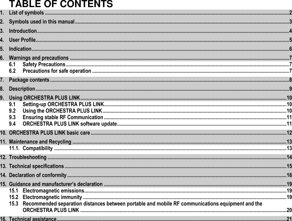   TABLE OF CONTENTS 1. List of symbols .......................................................................................................................................................................................... 2 2. Symbols used in this manual ................................................................................................................................................................... 3 3. Introduction ................................................................................................................................................................................................ 4 4. User Profile................................................................................................................................................................................................. 5 5. Indication .................................................................................................................................................................................................... 6 6. Warnings and precautions ....................................................................................................................................................................... 7 6.1 Safety Precautions .......................................................................................................................................................................... 7 6.2 Precautions for safe operation ...................................................................................................................................................... 7 7. Package contents ...................................................................................................................................................................................... 8 8. Description ................................................................................................................................................................................................. 9 9. Using ORCHESTRA PLUS LINK ............................................................................................................................................................. 10 9.1 Setting-up ORCHESTRA PLUS LINK........................................................................................................................................... 10 9.2 Using the ORCHESTRA PLUS LINK ............................................................................................................................................ 10 9.3 Ensuring stable RF Communication ........................................................................................................................................... 11 9.4 ORCHESTRA PLUS LINK software update ................................................................................................................................. 11 10. ORCHESTRA PLUS LINK basic care ..................................................................................................................................................... 12 11. Maintenance and Recycling ................................................................................................................................................................... 13 11.1. Compatibility ................................................................................................................................................................................. 13 12. Troubleshooting ...................................................................................................................................................................................... 14 13. Technical specifications ......................................................................................................................................................................... 15 14. Declaration of conformity ....................................................................................................................................................................... 16 15. Guidance and manufacturer’s declaration ........................................................................................................................................... 19 15.1 Electromagnetic emissions .......................................................................................................................................................... 19 15.2 Electromagnetic immunity ........................................................................................................................................................... 19 15.3 Recommended separation distances between portable and mobile RF communications equipment and the ORCHESTRA PLUS LINK ............................................................................................................................................................. 20 16. Technical assistance ............................................................................................................................................................................... 21