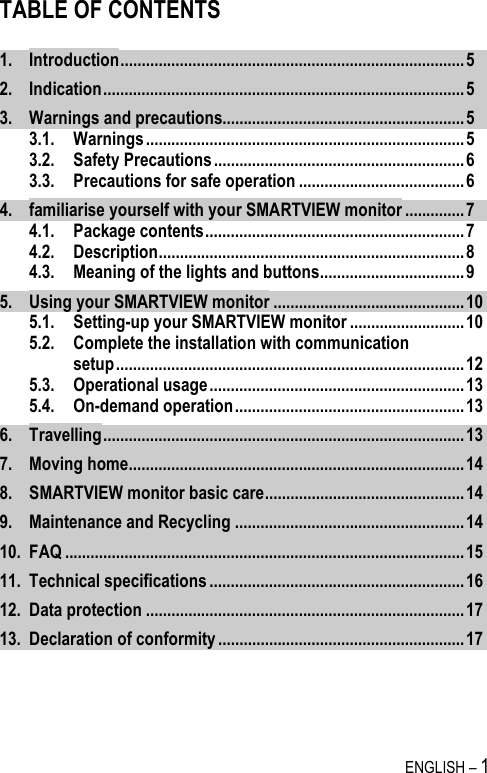   ENGLISH – 1 TABLE OF CONTENTS  1. Introduction.................................................................................5 2. Indication.....................................................................................5 3. Warnings and precautions.........................................................5 3.1. Warnings ...........................................................................5 3.2. Safety Precautions...........................................................6 3.3. Precautions for safe operation .......................................6 4. familiarise yourself with your SMARTVIEW monitor ..............7 4.1. Package contents.............................................................7 4.2. Description........................................................................8 4.3. Meaning of the lights and buttons..................................9 5. Using your SMARTVIEW monitor .............................................10 5.1. Setting-up your SMARTVIEW monitor ...........................10 5.2. Complete the installation with communication setup..................................................................................12 5.3. Operational usage............................................................13 5.4. On-demand operation......................................................13 6. Travelling.....................................................................................13 7. Moving home...............................................................................14 8. SMARTVIEW monitor basic care...............................................14 9. Maintenance and Recycling ......................................................14 10. FAQ ..............................................................................................15 11. Technical specifications ............................................................16 12. Data protection ...........................................................................17 13. Declaration of conformity ..........................................................17  