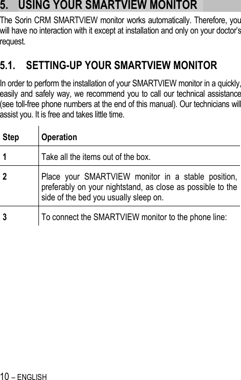 10 – ENGLISH   5. USING YOUR SMARTVIEW MONITOR   The Sorin CRM SMARTVIEW monitor works automatically. Therefore, you will have no interaction with it except at installation and only on your doctor’s request.   5.1. SETTING-UP YOUR SMARTVIEW MONITOR In order to perform the installation of your SMARTVIEW monitor in a quickly, easily and safely way, we recommend you to call our technical assistance (see toll-free phone numbers at the end of this manual). Our technicians will assist you. It is free and takes little time. Step  Operation 1  Take all the items out of the box.  2  Place  your  SMARTVIEW  monitor  in  a  stable  position, preferably on your nightstand, as close as possible to the side of the bed you usually sleep on. 3  To connect the SMARTVIEW monitor to the phone line:  