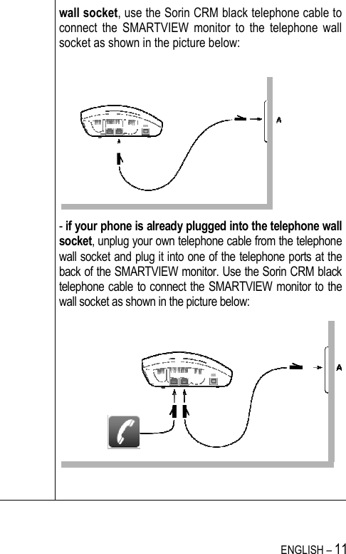   ENGLISH – 11  wall socket, use the Sorin CRM black telephone cable to connect  the  SMARTVIEW  monitor  to  the  telephone  wall socket as shown in the picture below:   - if your phone is already plugged into the telephone wall socket, unplug your own telephone cable from the telephone wall socket and plug it into one of the telephone ports at the back of the SMARTVIEW monitor. Use the Sorin CRM black telephone cable to connect the SMARTVIEW monitor to the wall socket as shown in the picture below:    