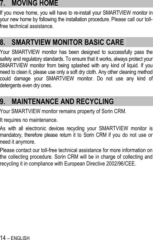 14 – ENGLISH   7. MOVING HOME If you move home, you will have to re-install your SMARTVIEW monitor in your new home by following the installation procedure. Please call our toll-free technical assistance. 8. SMARTVIEW MONITOR BASIC CARE  Your  SMARTVIEW  monitor  has  been  designed  to  successfully  pass  the safety and regulatory standards. To ensure that it works, always protect your SMARTVIEW  monitor from  being  splashed  with any kind  of  liquid.  If you need to clean it, please use only a soft dry cloth. Any other cleaning method could  damage  your  SMARTVIEW  monitor.  Do  not  use  any  kind  of detergents even dry ones. 9. MAINTENANCE AND RECYCLING Your SMARTVIEW monitor remains property of Sorin CRM.  It requires no maintenance. As  with  all  electronic  devices  recycling  your  SMARTVIEW  monitor  is mandatory, therefore please return it  to  Sorin  CRM if you  do  not  use  or need it anymore.  Please contact our toll-free technical assistance for more information on the collecting procedure. Sorin CRM will be in charge of collecting and recycling it in compliance with European Directive 2002/96/CEE.  