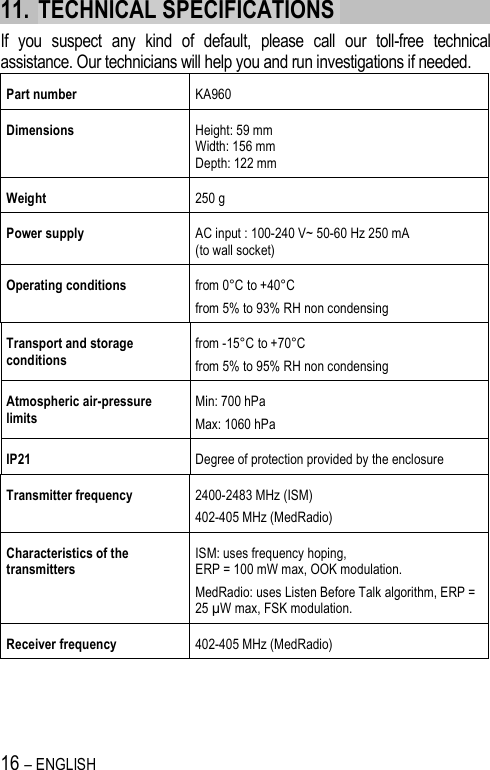 16 – ENGLISH   11. TECHNICAL SPECIFICATIONS  If  you  suspect  any  kind  of  default,  please  call  our  toll-free  technical assistance. Our technicians will help you and run investigations if needed. Part number  KA960  Dimensions   Height: 59 mm  Width: 156 mm  Depth: 122 mm  Weight  250 g Power supply   AC input : 100-240 V~ 50-60 Hz 250 mA (to wall socket) Operating conditions  from 0°C to +40°C from 5% to 93% RH non condensing Transport and storage conditions from -15°C to +70°C from 5% to 95% RH non condensing Atmospheric air-pressure limits Min: 700 hPa Max: 1060 hPa IP21  Degree of protection provided by the enclosure Transmitter frequency  2400-2483 MHz (ISM) 402-405 MHz (MedRadio) Characteristics of the transmitters ISM: uses frequency hoping,  ERP = 100 mW max, OOK modulation. MedRadio: uses Listen Before Talk algorithm, ERP = 25 µW max, FSK modulation. Receiver frequency  402-405 MHz (MedRadio) 
