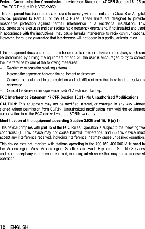 18 – ENGLISH   Federal Communication Commission Interference Statement 47 CFR Section 15.105(a) - The FCC Product ID is YSGKA960. This equipment has been tested and found to comply with the limits for a Class B or A digital device,  pursuant  to  Part  15  of  the  FCC  Rules.  These  limits  are  designed  to  provide reasonable  protection  against  harmful  interference  in  a  residential  installation.  This equipment generates uses and can radiate radio frequency energy and, if not installed and used in accordance with the instructions, may cause harmful interference to radio communications. However, there is no guarantee that interference will not occur in a particular installation.    If this equipment does cause harmful interference to radio or television reception, which can be determined by turning the equipment off and on, the user is encouraged to try to correct the interference by one of the following measures: − Reorient or relocate the receiving antenna. − Increase the separation between the equipment and receiver. − Connect the equipment into an outlet  on  a circuit  different from that to which the receiver is connected. − Consult the dealer or an experienced radio/TV technician for help. FCC Interference Statement 47 CFR Section 15.21 - No Unauthorized Modifications CAUTION:  This  equipment  may  not  be  modified,  altered,  or  changed  in  any  way  without signed written permission from SORIN. Unauthorized modification may void the equipment authorization from the FCC and will void the SORIN warranty. Identification of the equipment according Section 2.925 and 15.19 (a)(1) This device complies with part 15 of the FCC Rules. Operation is subject to the following two conditions:  (1)  This  device  may  not  cause  harmful  interference,  and  (2)  this  device  must accept any interference received, including interference that may cause undesired operation. This device may not interfere with stations operating in the 400.150–406.000 MHz band in the  Meteorological  Aids,  Meteorological  Satellite,  and  Earth  Exploration  Satellite  Services and must accept any interference received, including interference that may cause undesired operation. 
