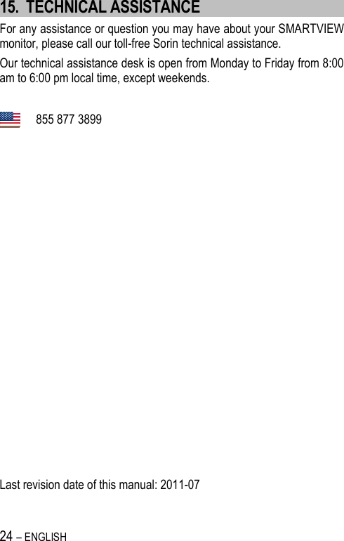 24 – ENGLISH   15. TECHNICAL ASSISTANCE For any assistance or question you may have about your SMARTVIEW monitor, please call our toll-free Sorin technical assistance. Our technical assistance desk is open from Monday to Friday from 8:00 am to 6:00 pm local time, except weekends.    855 877 3899                   Last revision date of this manual: 2011-07 