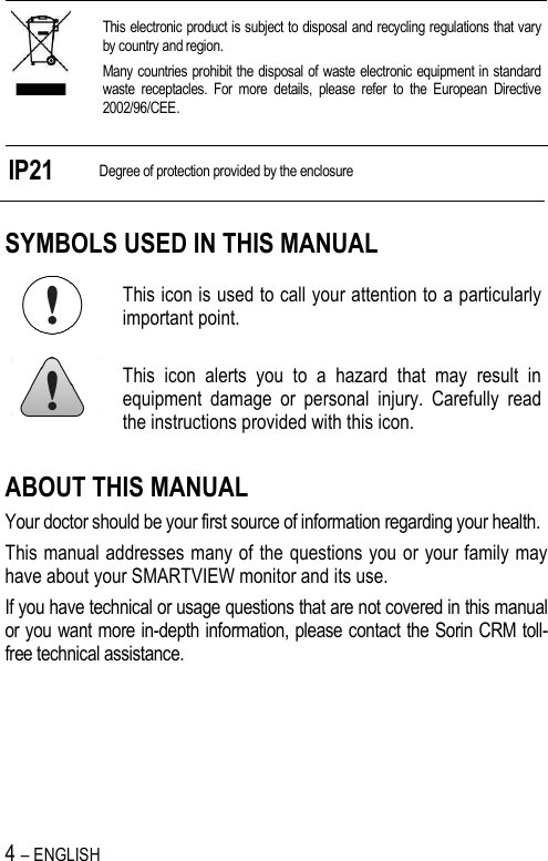 4 – ENGLISH    This electronic product is subject to disposal and recycling regulations that vary by country and region. Many countries prohibit the disposal of waste electronic equipment in standard waste  receptacles.  For  more  details,  please  refer  to  the  European  Directive 2002/96/CEE.  IP21 Degree of protection provided by the enclosure SYMBOLS USED IN THIS MANUAL  This icon is used to call your attention to a particularly important point.  This  icon  alerts  you  to  a  hazard  that  may  result  in equipment  damage  or  personal  injury.  Carefully  read the instructions provided with this icon. ABOUT THIS MANUAL Your doctor should be your first source of information regarding your health. This manual addresses many of the questions you or your family may have about your SMARTVIEW monitor and its use. If you have technical or usage questions that are not covered in this manual or you want more in-depth information, please contact the Sorin CRM toll-free technical assistance. 