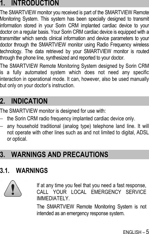   ENGLISH – 5 1. INTRODUCTION The SMARTVIEW monitor you received is part of the SMARTVIEW Remote Monitoring  System.  This  system  has  been  specially  designed  to  transmit information  stored  in  your  Sorin  CRM  implanted  cardiac  device  to  your doctor on a regular basis. Your Sorin CRM cardiac device is equipped with a transmitter which sends clinical information and device parameters to your doctor through the SMARTVIEW  monitor using Radio  Frequency wireless technology.  The  data  retrieved  by  your  SMARTVIEW  monitor  is  routed through the phone line, synthesized and reported to your doctor. The SMARTVIEW Remote Monitoring System designed by Sorin CRM is  a  fully  automated  system  which  does  not  need  any  specific interaction in operational mode. It can, however, also be used manually but only on your doctor’s instruction. 2. INDICATION The SMARTVIEW monitor is designed for use with:  − the Sorin CRM radio frequency implanted cardiac device only.  − any  household  traditional  (analog  type)  telephone  land  line.  It  will not operate with other lines such as and not limited to digital, ADSL or optical. 3. WARNINGS AND PRECAUTIONS 3.1. WARNINGS   If at any time you feel that you need a fast response, CALL  YOUR  LOCAL  EMERGENCY  SERVICE IMMEDIATELY.  The  SMARTVIEW  Remote  Monitoring  System  is  not intended as an emergency response system. 