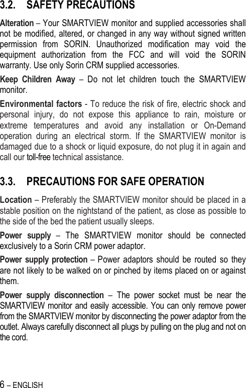 6 – ENGLISH   3.2. SAFETY PRECAUTIONS Alteration – Your SMARTVIEW monitor and supplied accessories shall not be modified, altered, or changed in any way without signed written permission  from  SORIN.  Unauthorized  modification  may  void  the equipment  authorization  from  the  FCC  and  will  void  the  SORIN warranty. Use only Sorin CRM supplied accessories. Keep  Children  Away  –  Do  not  let  children  touch  the  SMARTVIEW monitor.  Environmental factors - To reduce the risk of fire, electric shock and personal  injury,  do  not  expose  this  appliance  to  rain,  moisture  or extreme  temperatures  and  avoid  any  installation  or  On-Demand operation  during  an  electrical  storm.  If  the  SMARTVIEW  monitor  is damaged due to a shock or liquid exposure, do not plug it in again and call our toll-free technical assistance. 3.3. PRECAUTIONS FOR SAFE OPERATION Location – Preferably the SMARTVIEW monitor should be placed in a stable position on the nightstand of the patient, as close as possible to the side of the bed the patient usually sleeps. Power  supply  –  The  SMARTVIEW  monitor  should  be  connected exclusively to a Sorin CRM power adaptor. Power supply protection  – Power  adaptors  should  be  routed  so  they are not likely to be walked on or pinched by items placed on or against them.  Power  supply  disconnection  –  The  power  socket  must  be  near  the SMARTVIEW monitor and easily accessible. You can only  remove power from the SMARTVIEW monitor by disconnecting the power adaptor from the outlet. Always carefully disconnect all plugs by pulling on the plug and not on the cord.  
